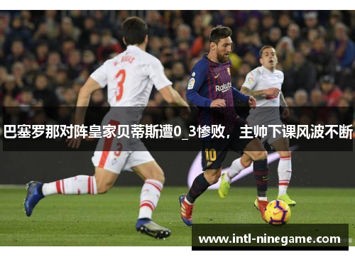 巴塞罗那对阵皇家贝蒂斯遭0_3惨败，主帅下课风波不断